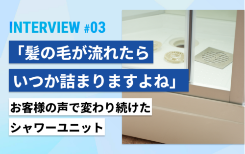 「髪の毛が流れたら、いつか詰まりますよね」お客様の声で変わり続けたシャワーユニット