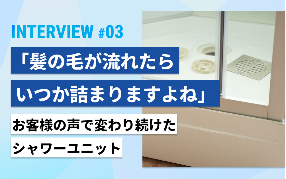 「髪の毛が流れたら、いつか詰まりますよね」お客様の声で変わり続けたシャワーユニット